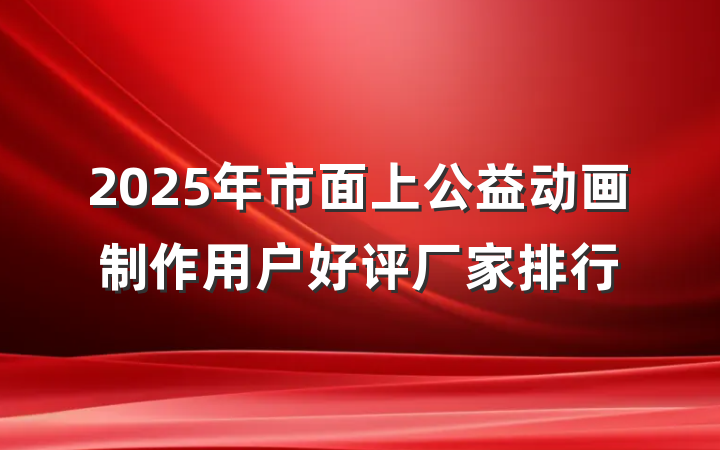 2025年市面上公益动画制作用户好评厂家排行