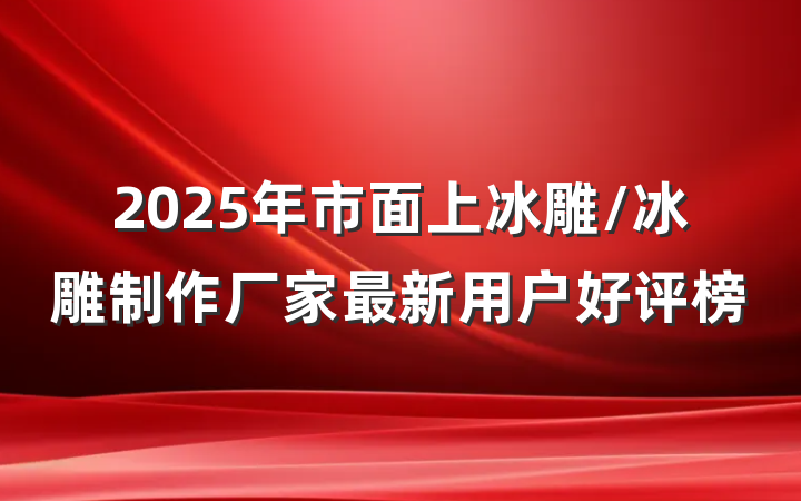 2025年市面上冰雕/冰雕制作厂家最新用户好评榜