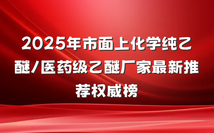 2025年市面上化学纯乙醚/医药级乙醚厂家最新推荐权威榜