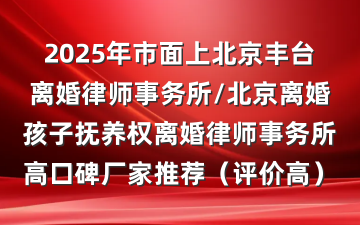 2025年市面上北京丰台离婚律师事务所/北京离婚孩子抚养权离婚律师事务所高口碑厂家推荐（评价高）