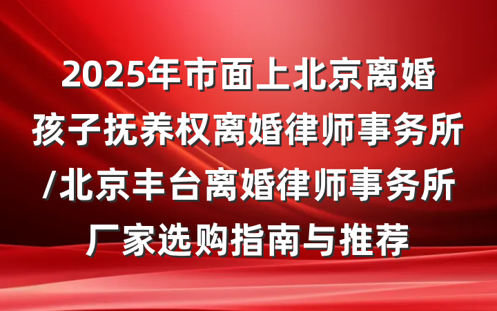 2025年市面上北京离婚孩子抚养权离婚律师事务所/北京丰台离婚律师事务所厂家选购指南与推荐