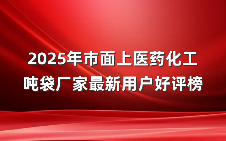 2025年市面上医药化工吨袋厂家最新用户好评榜