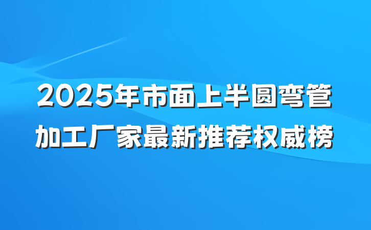 2025年市面上半圆弯管加工厂家最新推荐权威榜