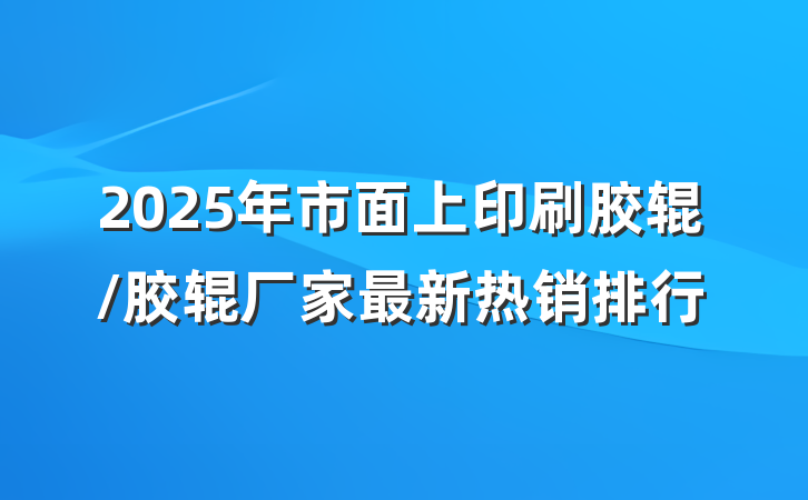 2025年市面上印刷胶辊/胶辊厂家最新热销排行