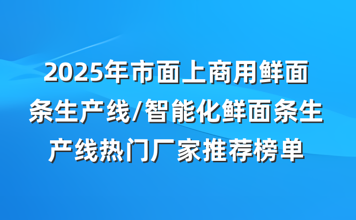 2025年市面上商用鲜面条生产线/智能化鲜面条生产线热门厂家推荐榜单
