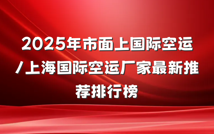 2025年市面上国际空运/上海国际空运厂家最新推荐排行榜