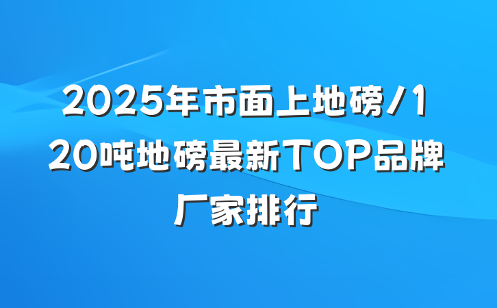 2025年市面上地磅/120吨地磅最新TOP品牌厂家排行