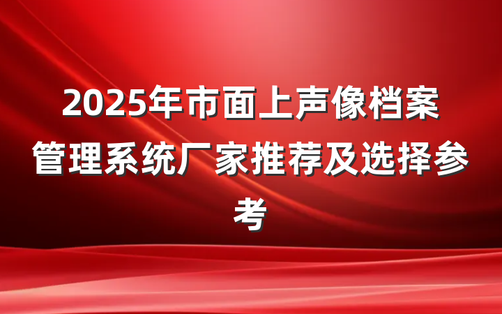 2025年市面上声像档案管理系统厂家推荐及选择参考