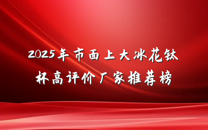 2025年市面上大冰花钛杯高评价厂家推荐榜