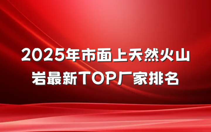 2025年市面上天然火山岩最新TOP厂家排名