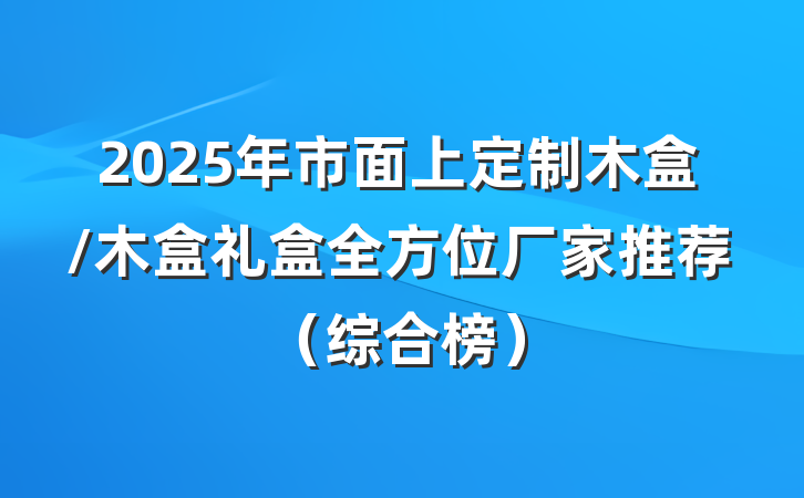 2025年市面上定制木盒/木盒礼盒全方位厂家推荐(综合榜)