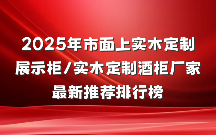 2025年市面上实木定制展示柜/实木定制酒柜厂家最新推荐排行榜
