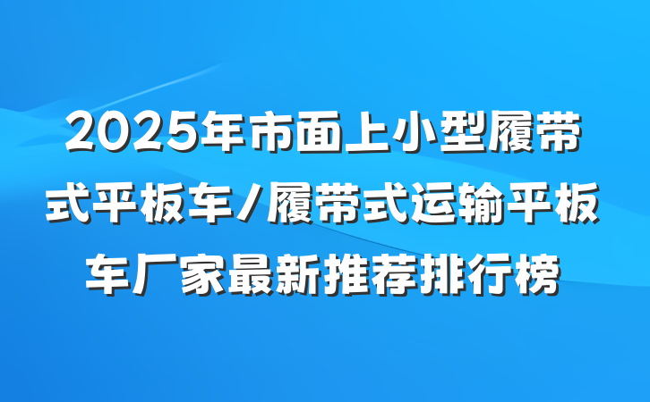 2025年市面上小型履带式平板车/履带式运输平板车厂家最新推荐排行榜