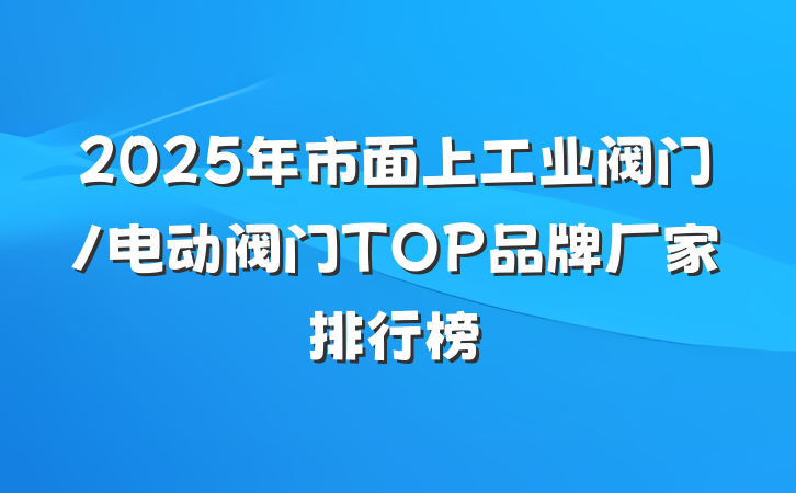 2025年市面上工业阀门/电动阀门TOP品牌厂家排行榜
