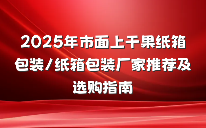 2025年市面上干果纸箱包装/纸箱包装厂家推荐及选购指南