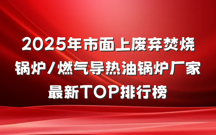 2025年市面上废弃焚烧锅炉/燃气导热油锅炉厂家最新TOP排行榜