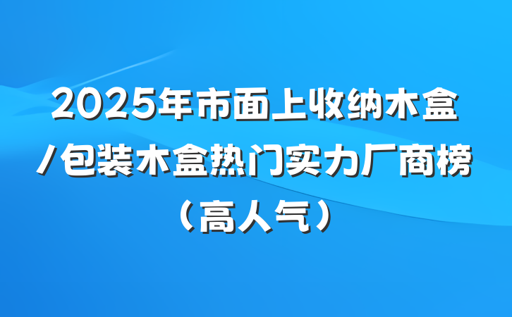 2025年市面上收纳木盒/包装木盒热门实力厂商榜(高人气)