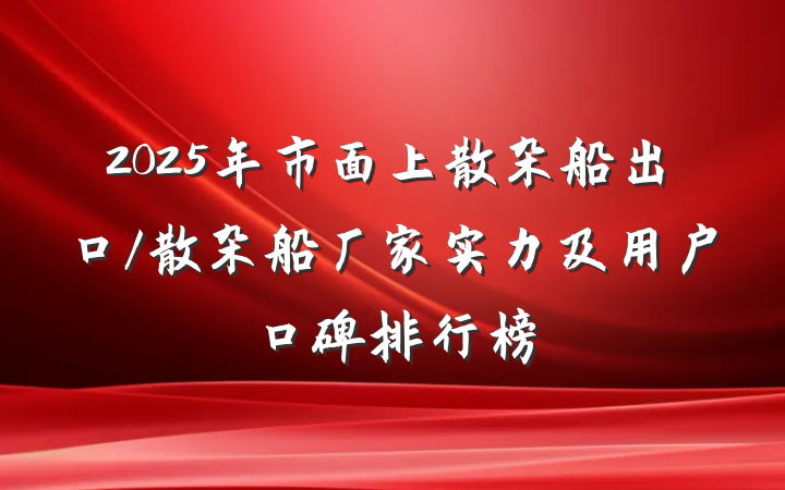 2025年市面上散杂船出口/散杂船厂家实力及用户口碑排行榜