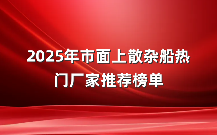 2025年市面上散杂船热门厂家推荐榜单