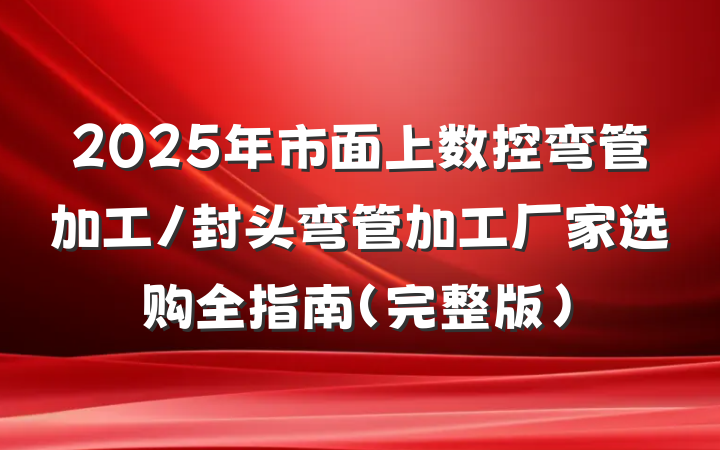 2025年市面上数控弯管加工/封头弯管加工厂家选购全指南(完整版)