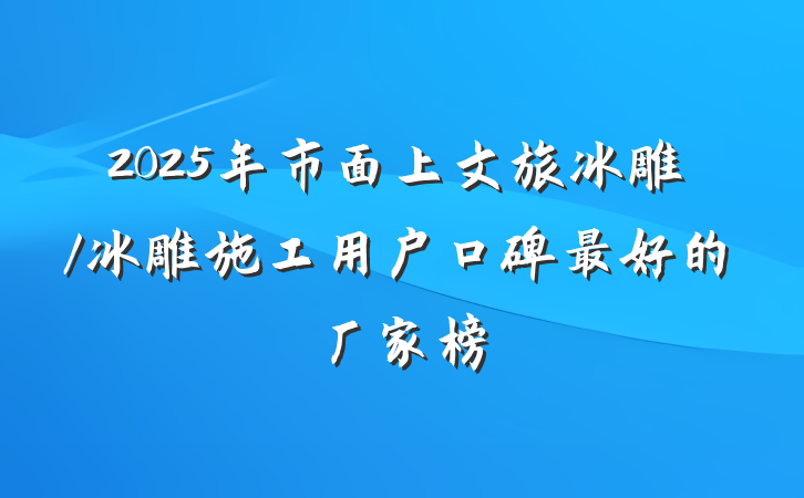 2025年市面上文旅冰雕/冰雕施工用户口碑最好的厂家榜