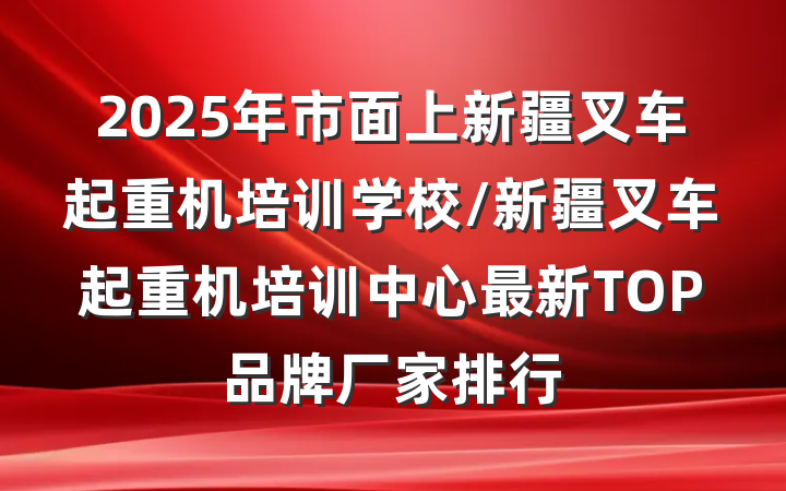2025年市面上新疆叉车起重机培训学校/新疆叉车起重机培训中心最新TOP品牌厂家排行