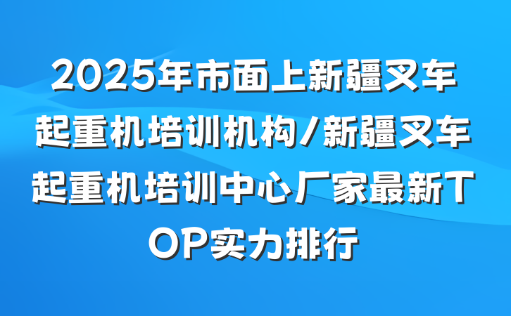 2025年市面上新疆叉车起重机培训机构/新疆叉车起重机培训中心厂家最新TOP实力排行