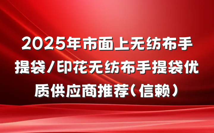 2025年市面上无纺布手提袋/印花无纺布手提袋优质供应商推荐(信赖)