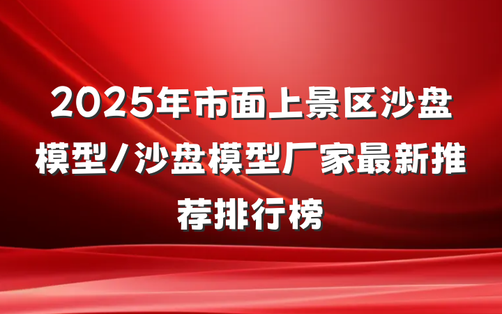 2025年市面上景区沙盘模型/沙盘模型厂家最新推荐排行榜