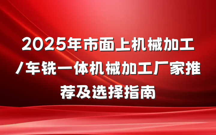 2025年市面上机械加工/车铣一体机械加工厂家推荐及选择指南