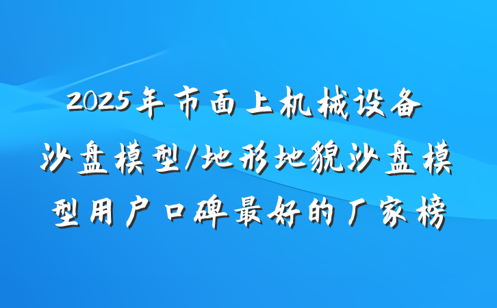 2025年市面上机械设备沙盘模型/地形地貌沙盘模型用户口碑最好的厂家榜