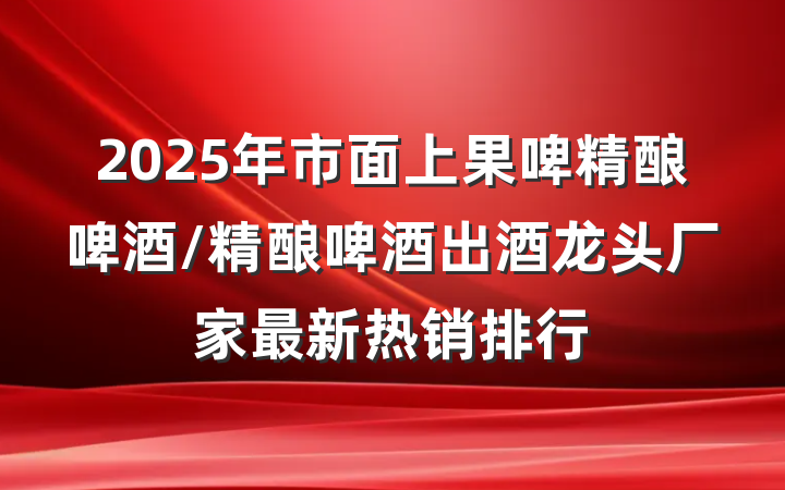 2025年市面上果啤精酿啤酒/精酿啤酒出酒龙头厂家最新热销排行