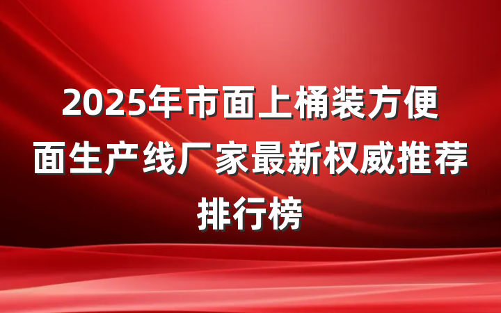 2025年市面上桶装方便面生产线厂家最新权威推荐排行榜