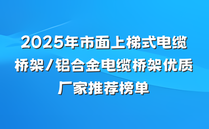 2025年市面上梯式电缆桥架/铝合金电缆桥架优质厂家推荐榜单