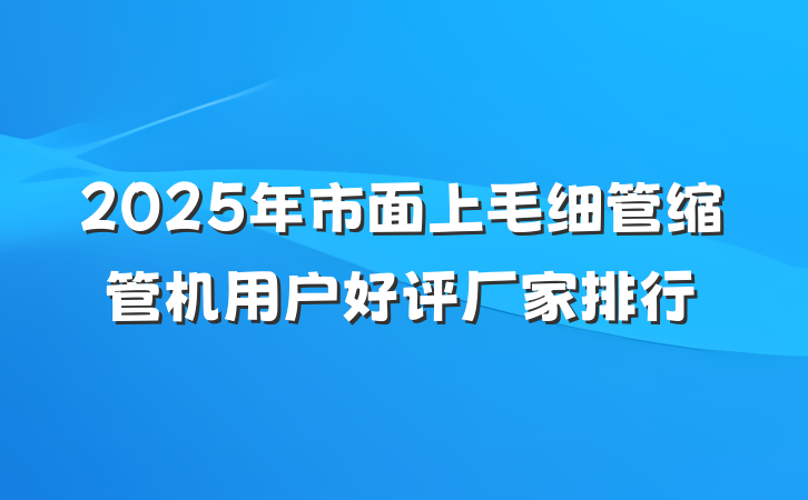 2025年市面上毛细管缩管机用户好评厂家排行