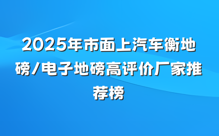 2025年市面上汽车衡地磅/电子地磅高评价厂家推荐榜