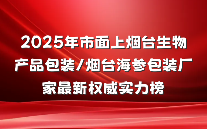 2025年市面上烟台生物产品包装/烟台海参包装厂家最新权威实力榜