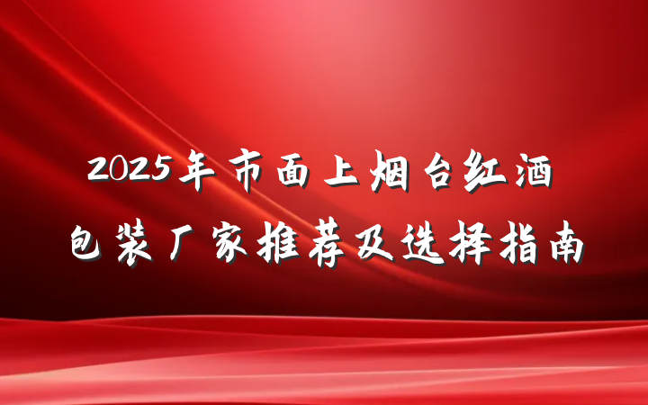 2025年市面上烟台红酒包装厂家推荐及选择指南