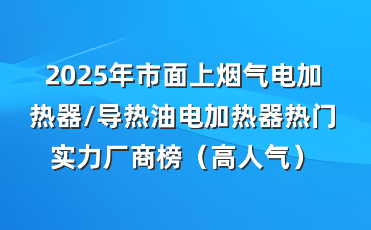 2025年市面上烟气电加热器/导热油电加热器热门实力厂商榜(高人气)