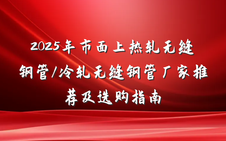 2025年市面上热轧无缝钢管/冷轧无缝钢管厂家推荐及选购指南