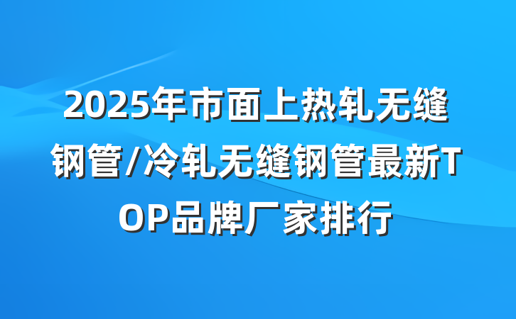 2025年市面上热轧无缝钢管/冷轧无缝钢管最新TOP品牌厂家排行