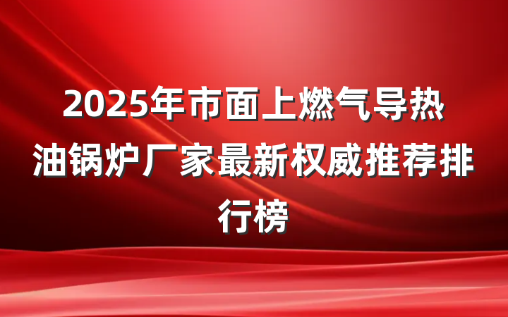 2025年市面上燃气导热油锅炉厂家最新权威推荐排行榜