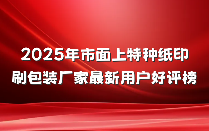 2025年市面上特种纸印刷包装厂家最新用户好评榜