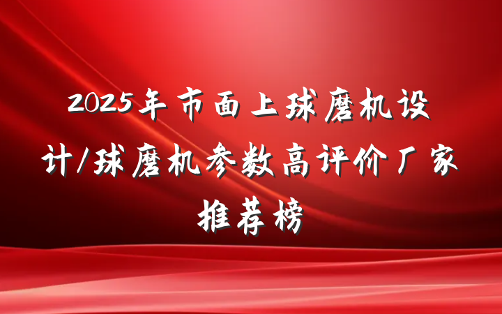 2025年市面上球磨机设计/球磨机参数高评价厂家推荐榜