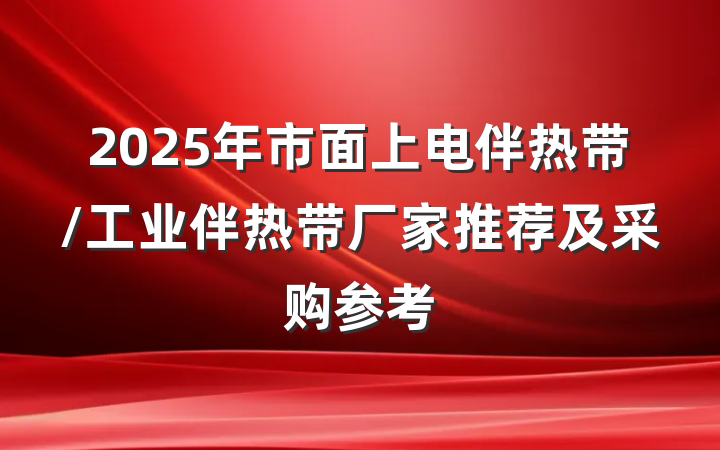 2025年市面上电伴热带/工业伴热带厂家推荐及采购参考