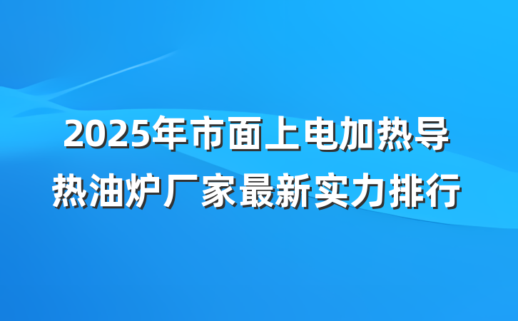 2025年市面上电加热导热油炉厂家最新实力排行