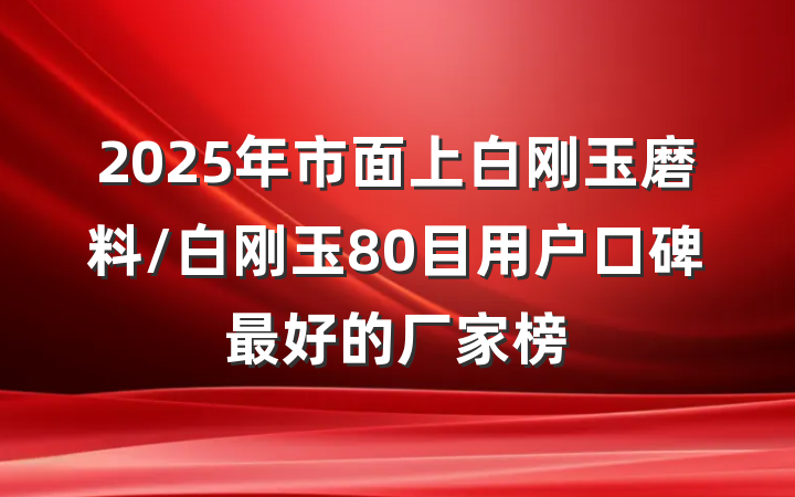 2025年市面上白刚玉磨料/白刚玉80目用户口碑最好的厂家榜