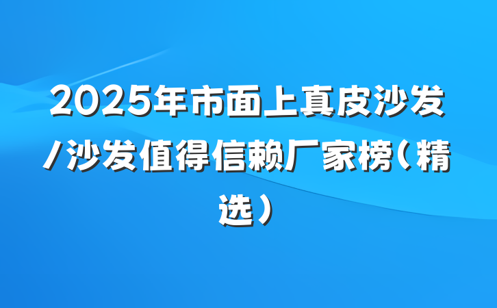 2025年市面上真皮沙发/沙发值得信赖厂家榜(精选)