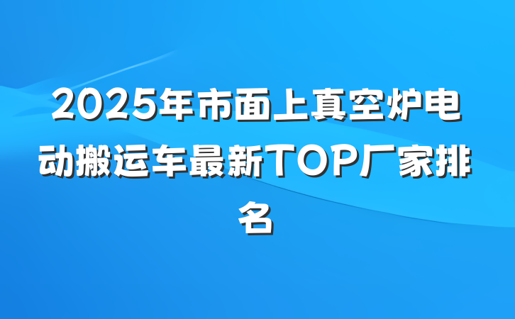 2025年市面上真空炉电动搬运车最新TOP厂家排名