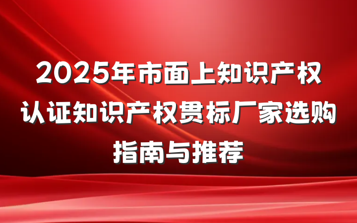 2025年市面上知识产权认证知识产权贯标厂家选购指南与推荐